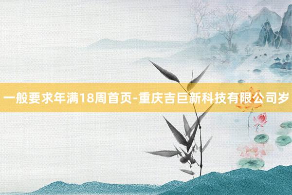 一般要求年满18周首页-重庆吉巨新科技有限公司岁