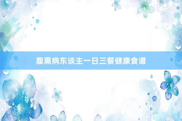 腹黑病东谈主一日三餐健康食谱