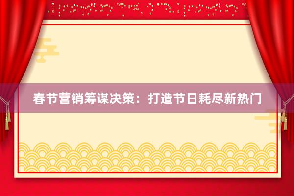 春节营销筹谋决策：打造节日耗尽新热门